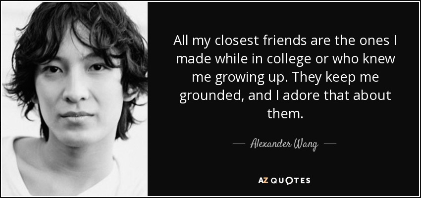 All my closest friends are the ones I made while in college or who knew me growing up. They keep me grounded, and I adore that about them. - Alexander Wang