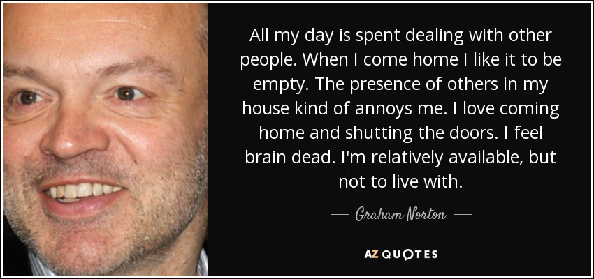 All my day is spent dealing with other people. When I come home I like it to be empty. The presence of others in my house kind of annoys me. I love coming home and shutting the doors. I feel brain dead. I'm relatively available, but not to live with. - Graham Norton