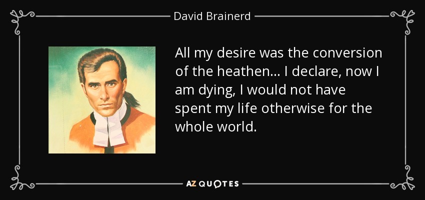 All my desire was the conversion of the heathen... I declare, now I am dying, I would not have spent my life otherwise for the whole world. - David Brainerd