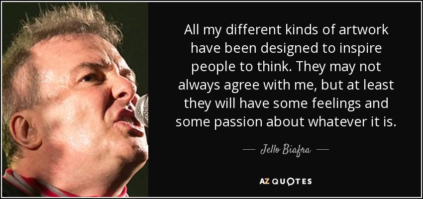 All my different kinds of artwork have been designed to inspire people to think. They may not always agree with me, but at least they will have some feelings and some passion about whatever it is. - Jello Biafra