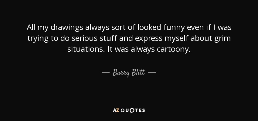 All my drawings always sort of looked funny even if I was trying to do serious stuff and express myself about grim situations. It was always cartoony. - Barry Blitt