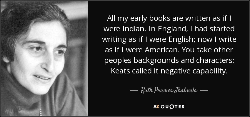 All my early books are written as if I were Indian. In England, I had started writing as if I were English; now I write as if I were American. You take other peoples backgrounds and characters; Keats called it negative capability. - Ruth Prawer Jhabvala
