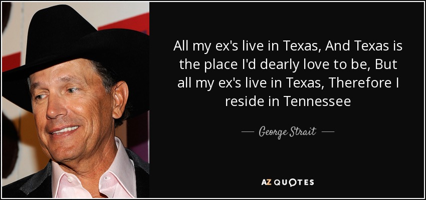 All my ex's live in Texas, And Texas is the place I'd dearly love to be, But all my ex's live in Texas, Therefore I reside in Tennessee - George Strait