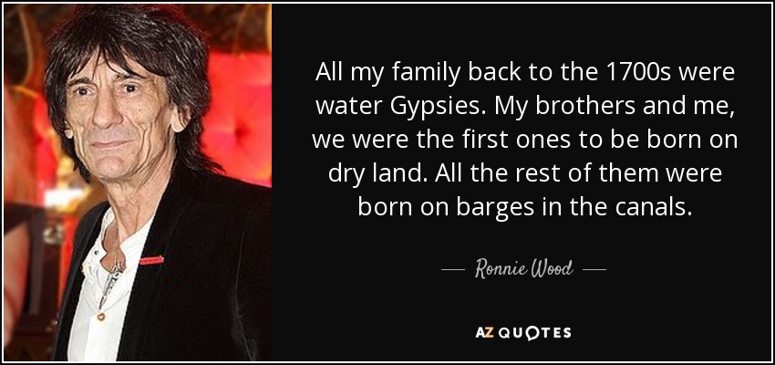 All my family back to the 1700s were water Gypsies. My brothers and me, we were the first ones to be born on dry land. All the rest of them were born on barges in the canals. - Ronnie Wood