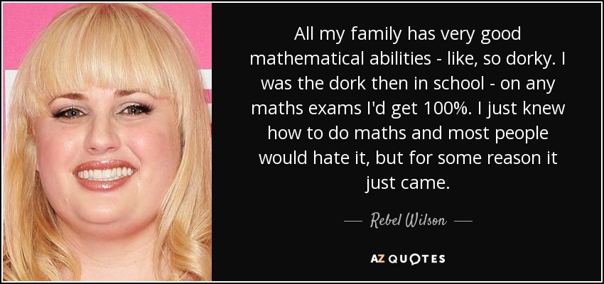 All my family has very good mathematical abilities - like, so dorky. I was the dork then in school - on any maths exams I'd get 100%. I just knew how to do maths and most people would hate it, but for some reason it just came. - Rebel Wilson