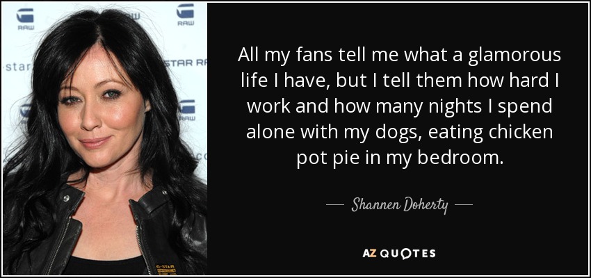All my fans tell me what a glamorous life I have, but I tell them how hard I work and how many nights I spend alone with my dogs, eating chicken pot pie in my bedroom. - Shannen Doherty