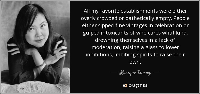 All my favorite establishments were either overly crowded or pathetically empty. People either sipped fine vintages in celebration or gulped intoxicants of who cares what kind, drowning themselves in a lack of moderation, raising a glass to lower inhibitions, imbibing spirits to raise their own. - Monique Truong