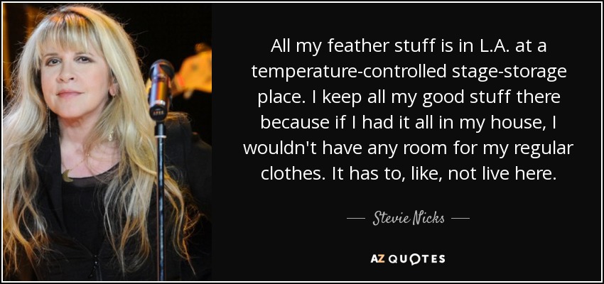 All my feather stuff is in L.A. at a temperature-controlled stage-storage place. I keep all my good stuff there because if I had it all in my house, I wouldn't have any room for my regular clothes. It has to, like, not live here. - Stevie Nicks