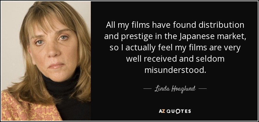 All my films have found distribution and prestige in the Japanese market, so I actually feel my films are very well received and seldom misunderstood. - Linda Hoaglund
