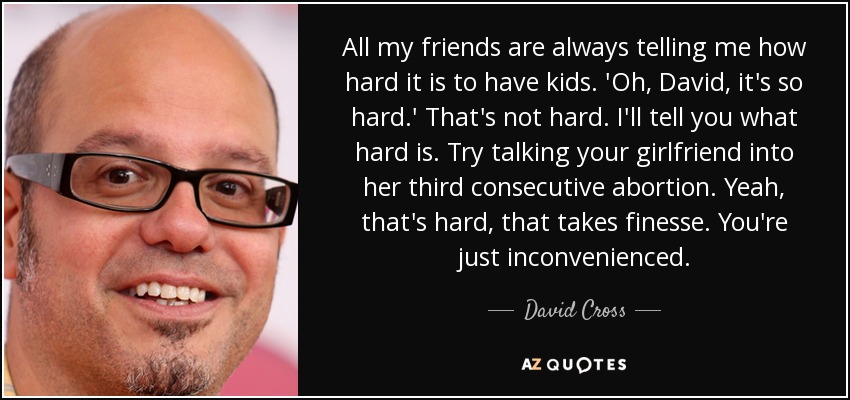 All my friends are always telling me how hard it is to have kids. 'Oh, David, it's so hard.' That's not hard. I'll tell you what hard is. Try talking your girlfriend into her third consecutive abortion. Yeah, that's hard, that takes finesse. You're just inconvenienced. - David Cross