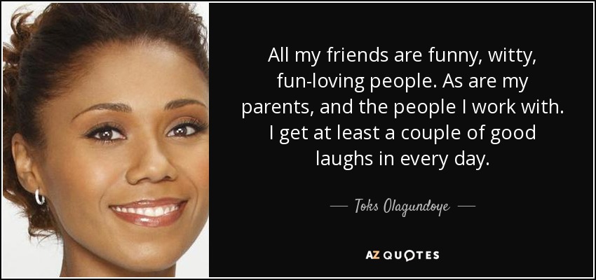 All my friends are funny, witty, fun-loving people. As are my parents, and the people I work with. I get at least a couple of good laughs in every day. - Toks Olagundoye