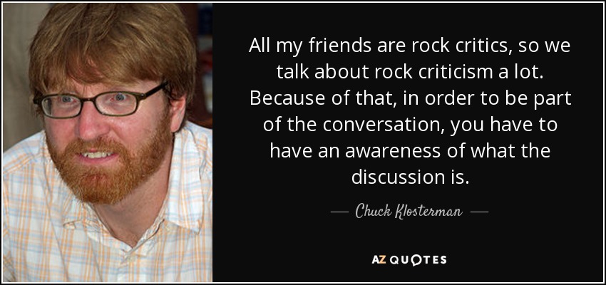All my friends are rock critics, so we talk about rock criticism a lot. Because of that, in order to be part of the conversation, you have to have an awareness of what the discussion is. - Chuck Klosterman