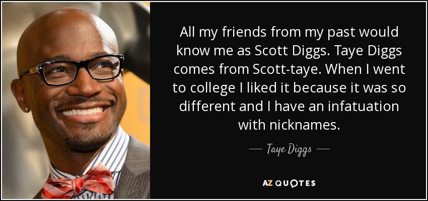 All my friends from my past would know me as Scott Diggs. Taye Diggs comes from Scott-taye. When I went to college I liked it because it was so different and I have an infatuation with nicknames. - Taye Diggs