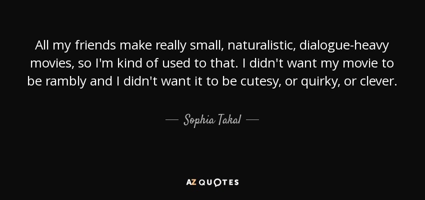 All my friends make really small, naturalistic, dialogue-heavy movies, so I'm kind of used to that. I didn't want my movie to be rambly and I didn't want it to be cutesy, or quirky, or clever. - Sophia Takal
