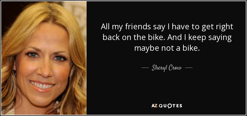 All my friends say I have to get right back on the bike. And I keep saying maybe not a bike. - Sheryl Crow