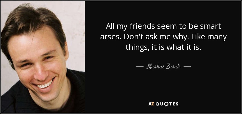All my friends seem to be smart arses. Don't ask me why. Like many things, it is what it is. - Markus Zusak