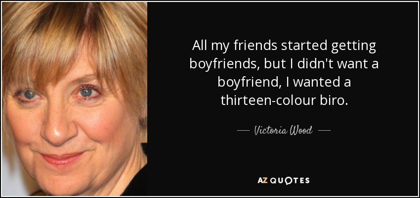 All my friends started getting boyfriends, but I didn't want a boyfriend, I wanted a thirteen-colour biro. - Victoria Wood