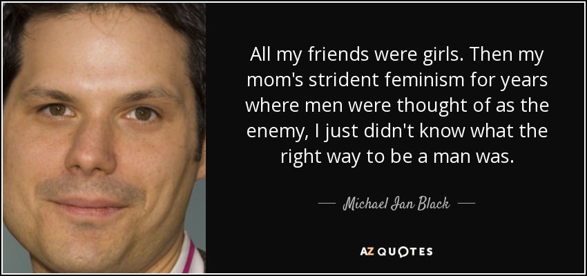 All my friends were girls. Then my mom's strident feminism for years where men were thought of as the enemy, I just didn't know what the right way to be a man was. - Michael Ian Black