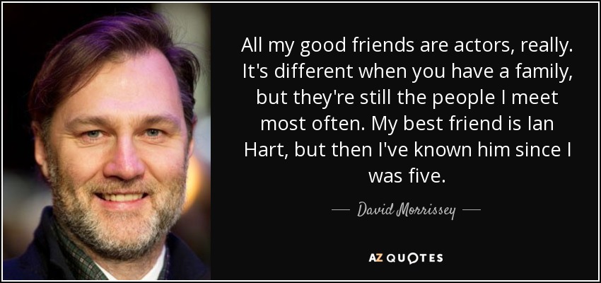 All my good friends are actors, really. It's different when you have a family, but they're still the people I meet most often. My best friend is Ian Hart, but then I've known him since I was five. - David Morrissey