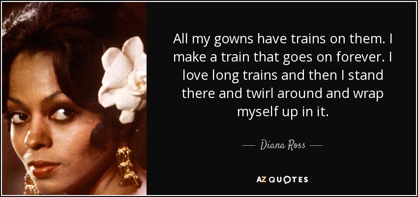 All my gowns have trains on them. I make a train that goes on forever. I love long trains and then I stand there and twirl around and wrap myself up in it. - Diana Ross