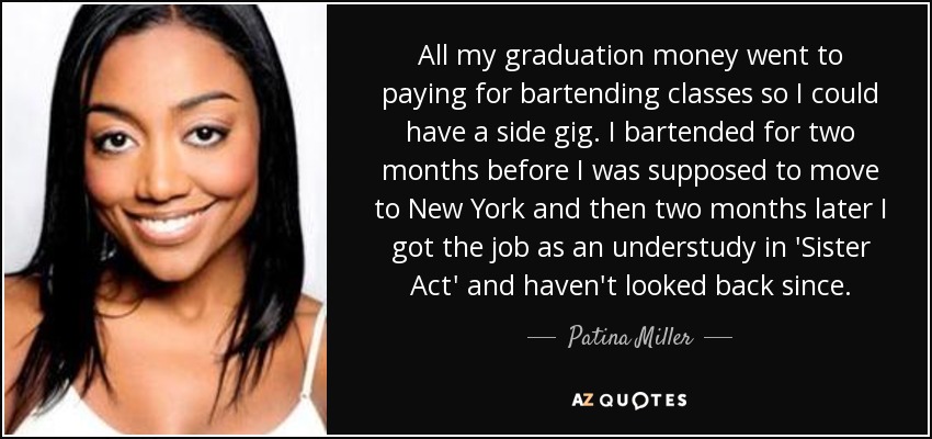 All my graduation money went to paying for bartending classes so I could have a side gig. I bartended for two months before I was supposed to move to New York and then two months later I got the job as an understudy in 'Sister Act' and haven't looked back since. - Patina Miller