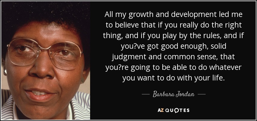 All my growth and development led me to believe that if you really do the right thing, and if you play by the rules, and if you?ve got good enough, solid judgment and common sense, that you?re going to be able to do whatever you want to do with your life. - Barbara Jordan