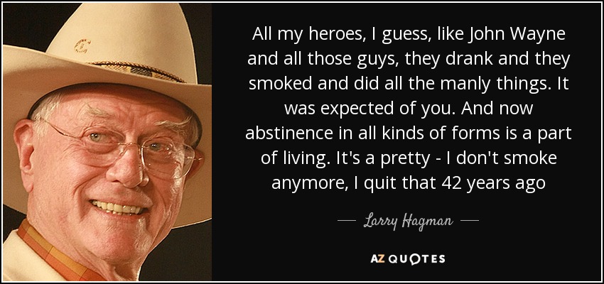 All my heroes, I guess, like John Wayne and all those guys, they drank and they smoked and did all the manly things. It was expected of you. And now abstinence in all kinds of forms is a part of living. It's a pretty - I don't smoke anymore, I quit that 42 years ago - Larry Hagman