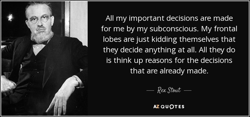 All my important decisions are made for me by my subconscious. My frontal lobes are just kidding themselves that they decide anything at all. All they do is think up reasons for the decisions that are already made. - Rex Stout