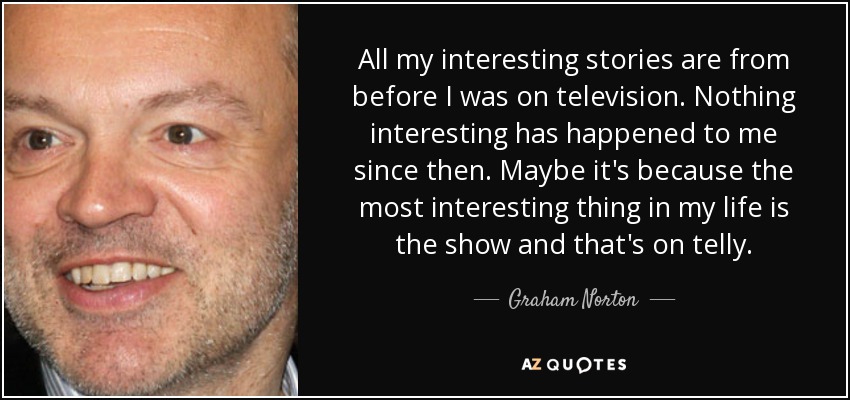 All my interesting stories are from before I was on television. Nothing interesting has happened to me since then. Maybe it's because the most interesting thing in my life is the show and that's on telly. - Graham Norton