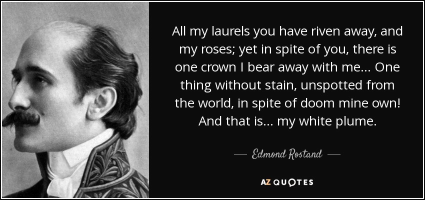 All my laurels you have riven away, and my roses; yet in spite of you, there is one crown I bear away with me... One thing without stain, unspotted from the world, in spite of doom mine own! And that is... my white plume. - Edmond Rostand