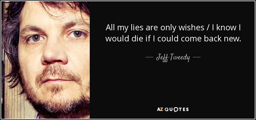 All my lies are only wishes / I know I would die if I could come back new. - Jeff Tweedy