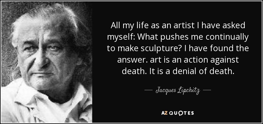 All my life as an artist I have asked myself: What pushes me continually to make sculpture? I have found the answer. art is an action against death. It is a denial of death. - Jacques Lipchitz