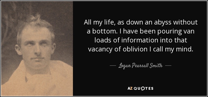 All my life, as down an abyss without a bottom. I have been pouring van loads of information into that vacancy of oblivion I call my mind. - Logan Pearsall Smith
