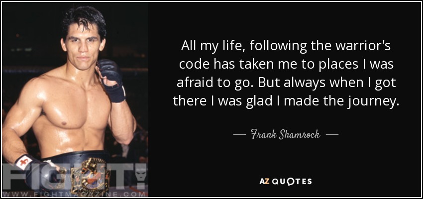 All my life, following the warrior's code has taken me to places I was afraid to go. But always when I got there I was glad I made the journey. - Frank Shamrock