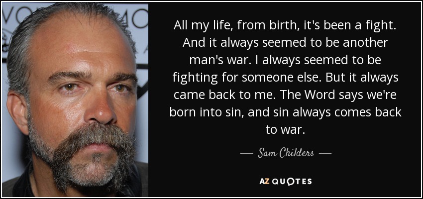 All my life, from birth, it's been a fight. And it always seemed to be another man's war. I always seemed to be fighting for someone else. But it always came back to me. The Word says we're born into sin, and sin always comes back to war. - Sam Childers