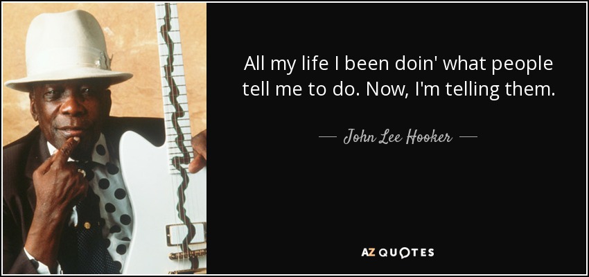 All my life I been doin' what people tell me to do. Now, I'm telling them. - John Lee Hooker