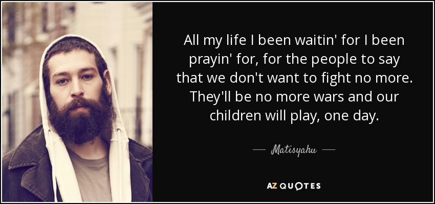 All my life I been waitin' for I been prayin' for, for the people to say that we don't want to fight no more. They'll be no more wars and our children will play, one day. - Matisyahu