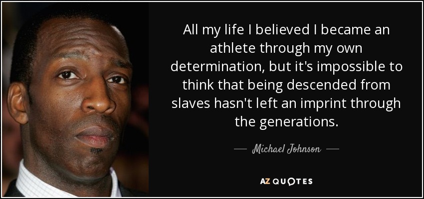 All my life I believed I became an athlete through my own determination, but it's impossible to think that being descended from slaves hasn't left an imprint through the generations. - Michael Johnson