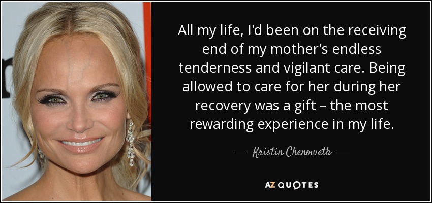 All my life, I'd been on the receiving end of my mother's endless tenderness and vigilant care. Being allowed to care for her during her recovery was a gift – the most rewarding experience in my life. - Kristin Chenoweth
