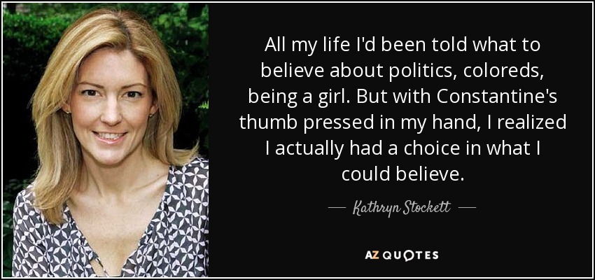 All my life I'd been told what to believe about politics, coloreds, being a girl. But with Constantine's thumb pressed in my hand, I realized I actually had a choice in what I could believe. - Kathryn Stockett