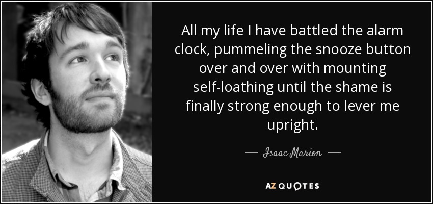 All my life I have battled the alarm clock, pummeling the snooze button over and over with mounting self-loathing until the shame is finally strong enough to lever me upright. - Isaac Marion