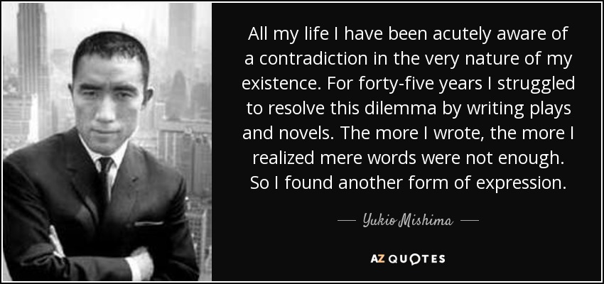 All my life I have been acutely aware of a contradiction in the very nature of my existence. For forty-five years I struggled to resolve this dilemma by writing plays and novels. The more I wrote, the more I realized mere words were not enough. So I found another form of expression. - Yukio Mishima