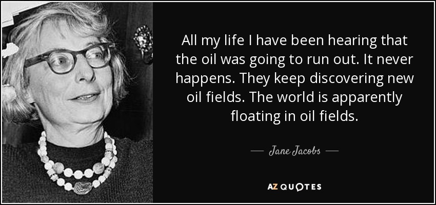 All my life I have been hearing that the oil was going to run out. It never happens. They keep discovering new oil fields. The world is apparently floating in oil fields. - Jane Jacobs