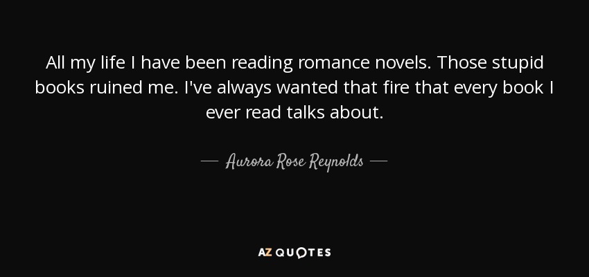 All my life I have been reading romance novels. Those stupid books ruined me. I've always wanted that fire that every book I ever read talks about. - Aurora Rose Reynolds