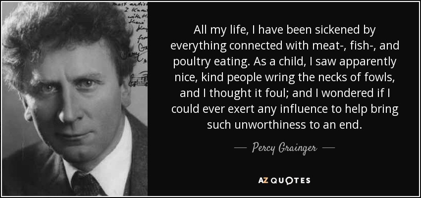 All my life, I have been sickened by everything connected with meat-, fish-, and poultry eating. As a child, I saw apparently nice, kind people wring the necks of fowls, and I thought it foul; and I wondered if I could ever exert any influence to help bring such unworthiness to an end. - Percy Grainger