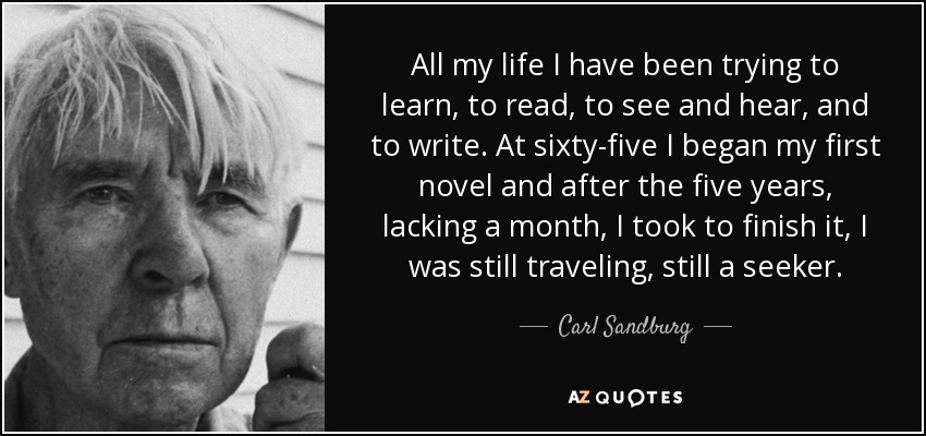 All my life I have been trying to learn, to read, to see and hear, and to write. At sixty-five I began my first novel and after the five years, lacking a month, I took to finish it, I was still traveling, still a seeker. - Carl Sandburg