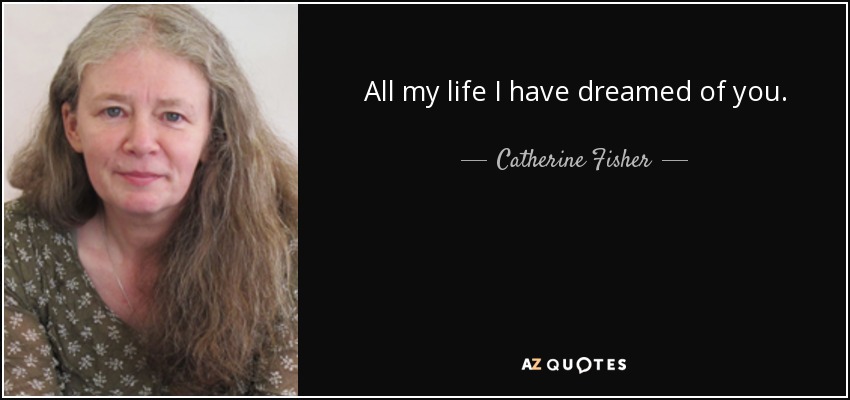 All my life I have dreamed of you. - Catherine Fisher