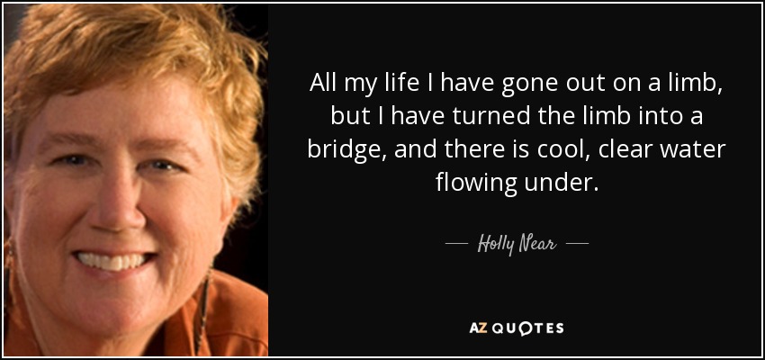 All my life I have gone out on a limb, but I have turned the limb into a bridge, and there is cool, clear water flowing under. - Holly Near