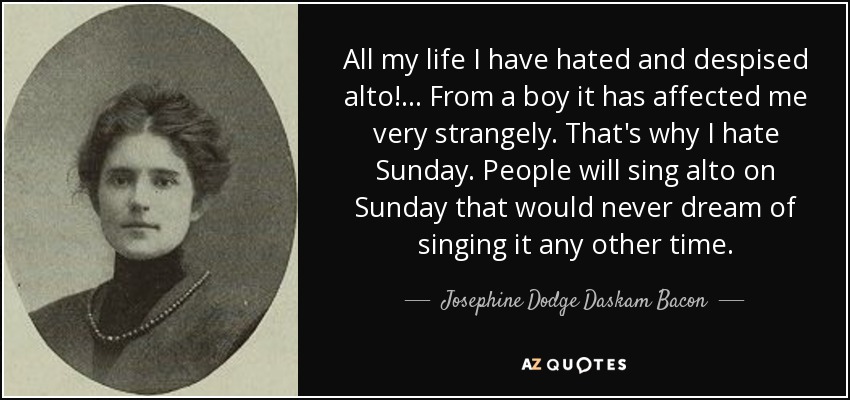 All my life I have hated and despised alto! ... From a boy it has affected me very strangely. That's why I hate Sunday. People will sing alto on Sunday that would never dream of singing it any other time. - Josephine Dodge Daskam Bacon
