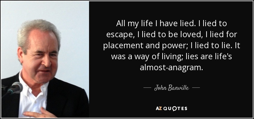 All my life I have lied. I lied to escape, I lied to be loved, I lied for placement and power; I lied to lie. It was a way of living; lies are life's almost-anagram. - John Banville